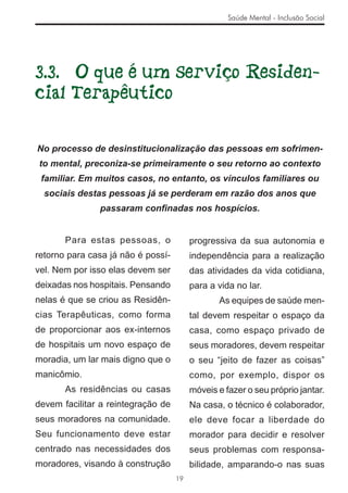 Saúde Mental - Inclusão Social




3.3. O que é um Serviço Residen-
cial Terapêutico

No processo de desinstitucionalização das pessoas em sofrimen-
to mental, preconiza-se primeiramente o seu retorno ao contexto
 familiar. Em muitos casos, no entanto, os vínculos familiares ou
  sociais destas pessoas já se perderam em razão dos anos que
               passaram conﬁnadas nos hospícios.


       Para estas pessoas, o             progressiva da sua autonomia e
retorno para casa já não é possí-        independência para a realização
vel. Nem por isso elas devem ser         das atividades da vida cotidiana,
deixadas nos hospitais. Pensando         para a vida no lar.
nelas é que se criou as Residên-                As equipes de saúde men-
cias Terapêuticas, como forma            tal devem respeitar o espaço da
de proporcionar aos ex-internos          casa, como espaço privado de
de hospitais um novo espaço de           seus moradores, devem respeitar
moradia, um lar mais digno que o         o seu “jeito de fazer as coisas”
manicômio.                               como, por exemplo, dispor os
       As residências ou casas           móveis e fazer o seu próprio jantar.
devem facilitar a reintegração de        Na casa, o técnico é colaborador,
seus moradores na comunidade.            ele deve focar a liberdade do
Seu funcionamento deve estar             morador para decidir e resolver
centrado nas necessidades dos            seus problemas com responsa-
moradores, visando à construção          bilidade, amparando-o nas suas
                                    19
 