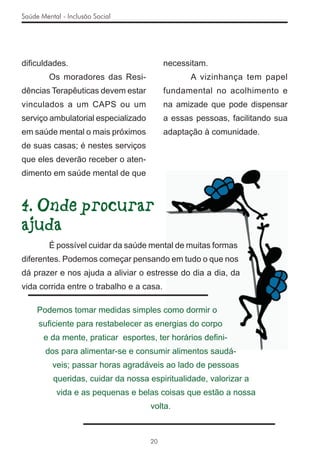 Saúde Mental - Inclusão Social




diﬁculdades.                              necessitam.
         Os moradores das Resi-                  A vizinhança tem papel
dências Terapêuticas devem estar          fundamental no acolhimento e
vinculados a um CAPS ou um                na amizade que pode dispensar
serviço ambulatorial especializado        a essas pessoas, facilitando sua
em saúde mental o mais próximos           adaptação à comunidade.
de suas casas; é nestes serviços
que eles deverão receber o aten-
dimento em saúde mental de que



4. Onde procurar
ajuda
         É possível cuidar da saúde mental de muitas formas
diferentes. Podemos começar pensando em tudo o que nos
dá prazer e nos ajuda a aliviar o estresse do dia a dia, da
vida corrida entre o trabalho e a casa.

     Podemos tomar medidas simples como dormir o
     suﬁciente para restabelecer as energias do corpo
       e da mente, praticar esportes, ter horários deﬁni-
        dos para alimentar-se e consumir alimentos saudá-
          veis; passar horas agradáveis ao lado de pessoas
          queridas, cuidar da nossa espiritualidade, valorizar a
           vida e as pequenas e belas coisas que estão a nossa
                                     volta.



                                     20
 