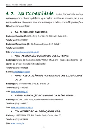 Saúde Mental - Inclusão Social



4. 2. Na Comunidade                                    estão disponíveis muitos
outros recursos não-hospitalares, que podem auxiliar as pessoas em suas
necessidades, citaremos aqui somente alguns deles, como Organizações
Não Governamentais:

         AA - ALCOÓLICOS ANÔNIMOS:
Endereço/Brasília-DF: SDS, Conj. D, no 60. Ed. Eldorado, Sala 313 –

Telefone: (61) 32260091

Endereço/Taguatinga-DF: Ed. Paranoá Center, C12, Sala 211

Telefone: 33519644

Site: www.alcoolicosanonimos.org.br

         AMA - ASSOCIAÇÃO DOS AMIGOS DOS AUTISTAS:
Endereço: Granja do Riacho Fundo I EPNB Km 04 A/E s/nº – Núcleo Bandeirante – DF

(dentro da área do Instituto de Saúde Mental)

Telefone: (61) 33994555

E-mail: amadf@globo.com

         APAE – ASSOCIAÇÃO DOS PAIS E AMIGOS DOS EXCEPCIONAIS
          DO DF:
Endereço: Q. 711/911 norte, Conj. E, Brasília-DF

Telefone: (61) 21010460

Site: www.apaedf.org.br

         ASSIM - ASSOCIAÇÃO DOS AMIGOS DA SAÚDE MENTAL:
Endereço: AC 03, Lotes 14/15, Riacho Fundo I - Distrito Federal

Telefone: (61) 33993900

Site: www.saudemental.org.br

         CVV - CENTRO DE VALORIZAÇÃO DA VIDA:
Endereço: SRTV-N Q. 702, Ed. Brasília Rádio Center, Sala 05

Telefone: (61) 33264111

Site: www.cvv.org.br

                                         22
 