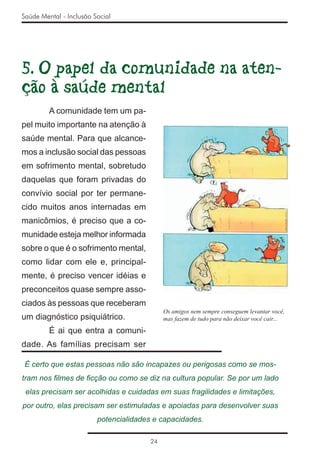 Saúde Mental - Inclusão Social




5. O papel da comunidade na aten-
ção à saúde mental
         A comunidade tem um pa-
pel muito importante na atenção à
saúde mental. Para que alcance-
mos a inclusão social das pessoas
em sofrimento mental, sobretudo
daquelas que foram privadas do
convívio social por ter permane-
cido muitos anos internadas em
manicômios, é preciso que a co-
munidade esteja melhor informada
sobre o que é o sofrimento mental,
como lidar com ele e, principal-
mente, é preciso vencer idéias e
preconceitos quase sempre asso-
ciados às pessoas que receberam
                                             Os amigos nem sempre conseguem levantar você,
um diagnóstico psiquiátrico.                 mas fazem de tudo para não deixar você cair...

         É ai que entra a comuni-
dade. As famílias precisam ser

É certo que estas pessoas não são incapazes ou perigosas como se mos-
tram nos ﬁlmes de ﬁcção ou como se diz na cultura popular. Se por um lado
 elas precisam ser acolhidas e cuidadas em suas fragilidades e limitações,
por outro, elas precisam ser estimuladas e apoiadas para desenvolver suas
                         potencialidades e capacidades.

                                        24
 