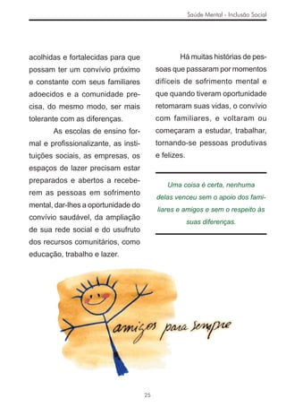 Saúde Mental - Inclusão Social




acolhidas e fortalecidas para que                 Há muitas histórias de pes-
possam ter um convívio próximo            soas que passaram por momentos
e constante com seus familiares           difíceis de sofrimento mental e
adoecidos e a comunidade pre-             que quando tiveram oportunidade
cisa, do mesmo modo, ser mais             retomaram suas vidas, o convívio
tolerante com as diferenças.              com familiares, e voltaram ou
       As escolas de ensino for-          começaram a estudar, trabalhar,
mal e proﬁssionalizante, as insti-        tornando-se pessoas produtivas
tuições sociais, as empresas, os          e felizes.
espaços de lazer precisam estar
preparados e abertos a recebe-
                                              Uma coisa é certa, nenhuma
rem as pessoas em sofrimento
                                          delas venceu sem o apoio dos fami-
mental, dar-lhes a oportunidade do
                                          liares e amigos e sem o respeito às
convívio saudável, da ampliação
                                                       suas diferenças.
de sua rede social e do usufruto
dos recursos comunitários, como
educação, trabalho e lazer.




                                     25
 