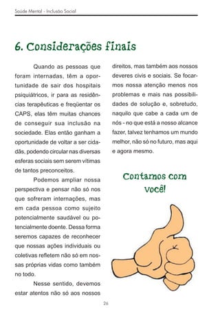 Saúde Mental - Inclusão Social




6. Considerações finais
         Quando as pessoas que            direitos, mas também aos nossos
foram internadas, têm a opor-             deveres civis e sociais. Se focar-
tunidade de sair dos hospitais            mos nossa atenção menos nos
psiquiátricos, ir para as residên-        problemas e mais nas possibili-
cias terapêuticas e freqüentar os         dades de solução e, sobretudo,
CAPS, elas têm muitas chances             naquilo que cabe a cada um de
de conseguir sua inclusão na              nós - no que está a nosso alcance
sociedade. Elas então ganham a            fazer, talvez tenhamos um mundo
oportunidade de voltar a ser cida-        melhor, não só no futuro, mas aqui
dãs, podendo circular nas diversas        e agora mesmo.
esferas sociais sem serem vítimas
de tantos preconceitos.
         Podemos ampliar nossa                Contamos com
perspectiva e pensar não só nos                   você!
que sofreram internações, mas
em cada pessoa como sujeito
potencialmente saudável ou po-
tencialmente doente. Dessa forma
seremos capazes de reconhecer
que nossas ações individuais ou
coletivas reﬂetem não só em nos-
sas próprias vidas como também
no todo.
         Nesse sentido, devemos
estar atentos não só aos nossos
                                     26
 