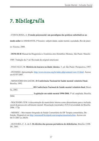 Saúde Mental - Inclusão Social




7. Bibliografia

- COSTA-ROSA, A. O modo psicossocial: um paradigma das práticas substitutivas ao

modo asilar in AMARANTE, P Ensaios: subjetividade, saúde mental, sociedade, Rio de janei-

ro: Fiocruz, 2000.


- DSM-III-R Manual de Diagnóstico e Estatística dos Distúrbios Mentais, São Paulo: Manole.

1989. Tradução da 3a ed. Revisada do original americano


- FOUCAULT, M. História da loucura na idade clássica. 5. ed. São Paulo: Perspectiva, 1997.

- INVERSO. Apresentação. http://www.inverso.org.br/index.php/content/view/13.html. Acesso
em 03/07/2007.

- MINISTÉRIO DA SAÚDE, II Conferência Nacional de Saúde mental/ relatório Final,
Brasília, 1992.
______________________III Conferência Nacional de Saúde mental /relatório ﬁnal, Brasí-
lia, 2002.
______________________ Legislação em saúde mental 1990-2004, 5ª ed. ampliada, Brasília,
2004.

- MACHADO, D.M. A descontrução do manicômio interno como determinante para a inclusão
social da pessoa em sofrimento mental. Dissertação (mestrado). FCS-Universidade de Brasília.
2006. 173p

- MISMEC - Movimento Integrado de Saúde Comunitária do DF Terapia comunitária, De-
ﬁnição. Disponível em http://mismecdf.br.tripod.com/terapiacomunitaria.htm. Acesso em
06/11/2007 às 20h30.

- OLIVEIRA, C. A. da S. Os direitos das pessoas portadoras de deﬁciências, Brasília: COR-
DE, 2001.



                                             27
 