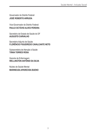 Saúde Mental - Inclusão Social




Governador do Distrito Federal
JOSÉ ROBERTO ARRUDA

Vice-Governador do Distrito Federal
PAULO OCTÁVIO ALVES PEREIRA

Secretário de Estado de Saúde do DF
AUGUSTO CARVALHO

Secretário-Adjunto de Saúde
FLORÊNCIO FIGUEIREDO CAVALCANTE NETO

Subsecretária de Atenção à Saúde
TÂNIA TORRES ROSA

Gerente de Enfermagem
WELLINGTON ANTÔNIO DA SILVA

Núcleo de Saúde Mental
MARINEUSA APARECIDA BUENO




                                      3
 