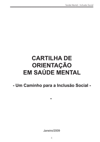 Saúde Mental - Inclusão Social




      CARTILHA DE
      ORIENTAÇÃO
    EM SAÚDE MENTAL

- Um Caminho para a Inclusão Social -


                  -




              Janeiro/2009

                   5
 