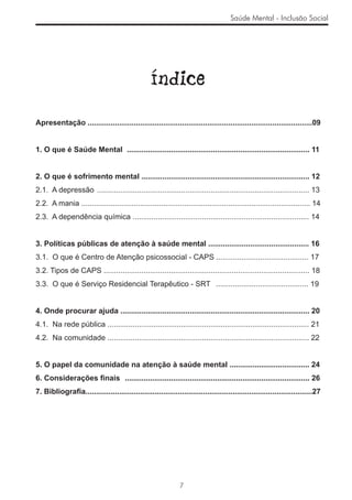 Saúde Mental - Inclusão Social




                                                  Índice

Apresentação ...........................................................................................................09


1. O que é Saúde Mental ....................................................................................... 11


2. O que é sofrimento mental ................................................................................ 12
2.1. A depressão ..................................................................................................... 13
2.2. A mania ............................................................................................................. 14
2.3. A dependência química .................................................................................... 14


3. Políticas públicas de atenção à saúde mental ................................................ 16
3.1. O que é Centro de Atenção psicossocial - CAPS ............................................ 17
3.2. Tipos de CAPS .................................................................................................. 18
3.3. O que é Serviço Residencial Terapêutico - SRT ............................................ 19


4. Onde procurar ajuda .......................................................................................... 20
4.1. Na rede pública ................................................................................................ 21
4.2. Na comunidade ................................................................................................ 22


5. O papel da comunidade na atenção à saúde mental ...................................... 24
6. Considerações ﬁnais ........................................................................................ 26
7. Bibliograﬁa............................................................................................................27




                                                               7
 