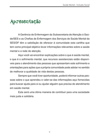 Saúde Mental - Inclusão Social




Apresentação

       A Gerência de Enfermagem da Subsecretaria de Atenção à Saú-
de/SES e as Cheﬁas de Enfermagem dos Serviços de Saúde Mental da
SES/DF têm a satisfação de oferecer à comunidade esta cartilha que
tem como principal objetivo levar informações relevantes sobre a saúde
mental e a rede de atenção.
       Aqui você vai encontrar explicações sobre o que é saúde mental,
o que é o sofrimento mental, que recursos assistenciais estão disponí-
veis para o atendimento das pessoas que apresentam este sofrimento e
orientações para ações que a própria comunidade pode adotar no sentido
de melhorar a qualidade de vida destas pessoas.
       Sempre que você tiver oportunidade, poderá informar outras pes-
soas sobre o que aprendeu e valer-se das informações aqui fornecidas
para buscar ajuda para si ou ajudar alguém que precisa de atendimento
em saúde mental.
       Esta será uma ótima maneira de contribuir para uma sociedade
mais justa e solidária.




                                  9
 