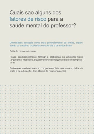 Diﬁculdades pessoais como mau gerenciamento do tempo, organi
-
zação do trabalho, problemas emocionais e de saúde física.
Falta de reconhecimento.
Pouco acompanhamento familiar e problemas no ambiente físico
(ergonomia, mobiliário, equipamentos e condições de ruído e tempera -
tura).
Problemas motivacionais e comportamentais dos alunos (falta de
limite e de educação, diﬁculdades de relacionamento).
Quais são alguns dos
fatores de risco para a
saúde mental do professor?
 