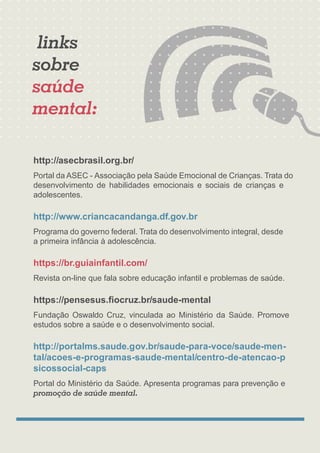 http://asecbrasil.org.br/
Portal da ASEC - Associação pela Saúde Emocional de Crianças. Trata do
desenvolvimento de habilidades emocionais e sociais de crianças e
adolescentes.
http://www.criancacandanga.df.gov.br
Programa do governo federal. Trata do desenvolvimento integral, desde
a primeira infância à adolescência.
Revista on-line que fala sobre educação infantil e problemas de saúde.
https://pensesus.ﬁocruz.br/saude-mental
https://br.guiainfantil.com/
Fundação Oswaldo Cruz, vinculada ao Ministério da Saúde. Promove
estudos sobre a saúde e o desenvolvimento social.
http://portalms.saude.gov.br/saude-para-voce/saude-men-
tal/acoes-e-programas-saude-mental/centro-de-atencao-p
sicossocial-caps
Portal do Ministério da Saúde. Apresenta programas para prevenção e
links
promoção de saúde mental.
sobre
saúde
mental:
 