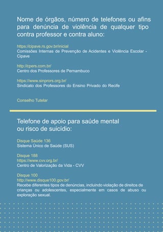 Nome de órgãos, número de telefones ou aﬁns
para denúncia de violência de qualquer tipo
contra professor e contra aluno:
https://cipave.rs.gov.br/inicial
Comissões Internas de Prevenção de Acidentes e Violência Escolar -
Cipave
http://cpers.com.br/
Centro dos Professores de Pernambuco
https://www.sinprors.org.br/
Sindicato dos Professores do Ensino Privado do Recife
Conselho Tutelar
Telefone de apoio para saúde mental
ou risco de suicídio:
Disque Saúde 136
Sistema Único de Saúde (SUS)
Disque 188
https://www.cvv.org.br/
Centro de Valorização da Vida - CVV
Disque 100
http://www.disque100.gov.br/
Recebe diferentes tipos de denúncias, incluindo violação de direitos de
crianças ou adolescentes, especialmente em casos de abuso ou
exploração sexual.
 