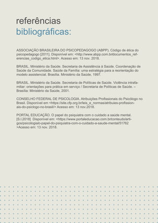 ASSOCIAÇÃO BRASILEIRA DO PSICOPEDAGOGO (ABPP). Código de ética do
psicopedagogo [2011]. Disponível em: <http://www.abpp.com.br/documentos_ref-
erencias_codigo_etica.html>. Acesso em: 13 nov. 2018.
BRASIL. Ministério da Saúde. Secretaria de Assistência à Saúde. Coordenação de
Saúde da Comunidade. Saúde da Família: uma estratégia para a reorientação do
modelo assistencial. Brasília. Ministério da Saúde, 1997.
BRASIL. Ministério da Saúde. Secretaria de Políticas de Saúde. Violência intrafa-
miliar: orientações para prática em serviço / Secretaria de Políticas de Saúde. –
Brasília: Ministério da Saúde, 2001.
CONSELHO FEDERAL DE PSICOLOGIA. Atribuições Proﬁssionais do Psicólogo no
Brasil. Disponível em <https://site.cfp.org.br/leis_e_normas/atribuies-proﬁssion-
ais-do-psiclogo-no-brasil/> Acesso em: 13 nov.2018.
PORTAL EDUCAÇÃO. O papel do psiquiatra com o cuidado a saúde mental.
[S.l.2018] Disponível em: <https://www.portaleducacao.com.br/conteudo/arti-
gos/psicologia/o-papel-do-psiquiatra-com-o-cuidado-a-saude-mental/51762
referências
>Acesso em: 13 nov. 2018.
bibliográﬁcas:
 