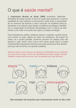 O que é
A
saúde mental?
Organização Mundial de Saúde (OMS) reconhece diferentes
deﬁnições de saúde mental. O termo é usado para descrever o nível de
qualidade de vida cognitiva ou emocional e pode incluir a capacidade
de um indivíduo de apreciar a vida e procurar um equilíbrio entre as
atividades e os esforços para atingir a resiliência psicológica. Resiliên-
cia é a capacidade de enfrentar adversidades com o mínimo de sofri
-
mento ou de voltar a se sentir bem após um estado de aﬂição.
Para entendermos melhor, podemos pensar o seguinte: quando temos
uma coceira na pele, depois de coçar um pouquinho, ela passa! Às
vezes, se a coceira persiste, devemos procurar um médico para não
lesionar a pele. Assim como ocorre com nossa saúde física, a saúde
mental também apresenta sintomas aos quais precisamos ﬁcar atentos
para que não se tornem um grande problema.
Sentir-se triste ou com raiva por um tempo é normal! Mas se nos sentirmos
com raiva todo o tempo, iremos ter diﬁculdade para fazer amigos, estudar,
trabalhar ou até mesmo conviver com as pessoas que mais amamos.
São exemplos de emoções que costumamos sentir no dia a dia!
alegria tristeza
nojo
medo
raiva preocupação
 