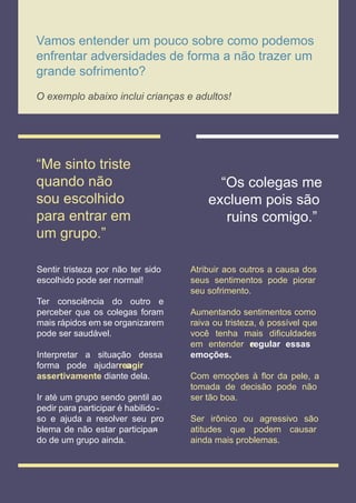 competências socioemocionais
Vamos entender um pouco sobre como podemos
enfrentar adversidades de forma a não trazer um
grande sofrimento?
O exemplo abaixo inclui crianças e adultos!
“Me sinto triste
quando não
sou escolhido
para entrar em
um grupo.”
“Os colegas me
excluem pois são
ruins comigo.”
Sentir tristeza por não ter sido
escolhido pode ser normal!
Ter consciência do outro e
perceber que os colegas foram
mais rápidos em se organizarem
pode ser saudável.
Interpretar a situação dessa
forma pode ajudar a
reagir
assertivamente diante dela.
Ir até um grupo sendo gentil ao
pedir para participar é habilido-
so e ajuda a resolver seu pro
blema de não estar participan
-
do de um grupo ainda.
Atribuir aos outros a causa dos
seus sentimentos pode piorar
seu sofrimento.
Aumentando sentimentos como
raiva ou tristeza, é possível que
você tenha mais diﬁculdades
em entender e
regular essas
emoções.
Com emoções à ﬂor da pele, a
tomada de decisão pode não
ser tão boa.
Ser irônico ou agressivo são
atitudes que podem causar
ainda mais problemas.
 