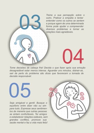 04
03
05
Tome decisões de cabeça fria! Decida o que fazer após sua emoção
desagradável estar menos intensa. Aguardar uns minutos, distrair-se,
sair de perto do problema são dicas que favorecem a tomada de
decisão responsável.
Seja amigável e gentil. Busque o
equilíbrio entre dizer não ou sim
para tudo. Expresse seus sentimen-
tos de maneira que outras pessoas
se sintam confortáveis. Ter amigos
e estabelecer relações estáveis, sem
grandes conﬂitos, promove sua
saúde mental e faz a vida mais feliz!
Treine a sua percepção sobre o
outro. Praticar a empatia e tentar
entender como os outros se sentem
e porque agem de uma determinada
forma pode ajudar a compreender
diversos problemas e tornar as
relações mais agradáveis.
 