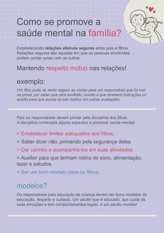 Como se promove a
exemplo:
saúde mental na
Estabelecendo relações afetivas seguras entre pais e ﬁlhos.
família?
Relações seguras são aquelas em que as pessoas envolvidas
podem contar umas com as outras.
Mantendo nas relações!
Pais ou responsáveis devem primar pela disciplina dos ﬁlhos.
respeito mútuo
A disciplina contempla alguns aspectos e promove saúde mental:
> Estabelecer limites adequados aos ﬁlhos.
> Saber dizer não, primando pela segurança deles.
> Dar carinho e acompanhá-los em suas atividades.
> Auxiliar para que tenham rotina de sono, alimentação,
lazer e estudos.
> Ser um bom modelo para os ﬁlhos.
modelos?
Os responsáveis pela educação da criança devem ser bons modelos de
educação, respeito e cuidado. Um adulto que é educado, que cuida de
suas emoções e tem comportamentos legais, é um adulto modelo!
Um ﬁlho pode se sentir seguro ao contar para um responsável que foi mal
na prova, por saber que será acolhido, ouvido e que receberá instruções ou
auxílio para que possa se sair melhor em outras avaliações.
 