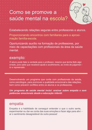 empatia
Empatia é a habilidade de conseguir entender o que o outro sente,
experimentar ou dar-se conta das suas emoções e fazer algo para alivi -
ar o sentimento desagradável da outra pessoa!
exemplo:
O aluno pode falar a verdade para o professor, mesmo que tenha feito algo
errado, pois sabe que receberá ajuda e acolhimento, ao invés de julgamen -
to e repreensão.
Desenvolvendo um programa que conte com proﬁssionais da saúde,
como psicólogos, para promover a qualidade emocional e das relações,
bem como prevenir conﬂitos entre os alunos e os professores.
Um programa de saúde mental inclui: ensinar sobre empatia e com
-
Estabelecendo relações seguras entre professores e alunos.
petências emocionais desde a educação infantil.
Proporcionando encontros com familiares para a aproxi-
mação família-escola.
Oportunizando auxílio na formação de professores, por
meio de capacitações com proﬁssionais da área da saúde
Como se promove a
mental.
saúde mental na escola?
 
