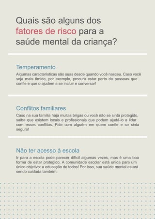 Temperamento
Algumas características são suas desde quando você nasceu. Caso você
seja mais tímido, por exemplo, procure estar perto de pessoas que
conﬁe e que o ajudem a se incluir e conversar!
Conﬂitos familiares
Caso na sua família haja muitas brigas ou você não se sinta protegido,
saiba que existem locais e proﬁssionais que podem ajudá-lo a lidar
com esses conﬂitos. Fale com alguém em quem conﬁe e se sinta
seguro!
Não ter acesso à escola
Ir para a escola pode parecer difícil algumas vezes, mas é uma boa
forma de estar protegido. A comunidade escolar está unida para um
único objetivo: a educação de todos! Por isso, sua saúde mental estará
Quais são alguns dos
sendo cuidada também.
fatores de risco para a
saúde mental da criança?
 