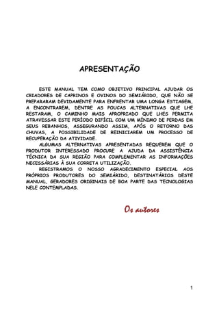 APRESENTAÇÃO

     ESTE MANUAL TEM COMO OBJETIVO PRINCIPAL AJUDAR OS
CRIADORES DE CAPRINOS E OVINOS DO SEMIÁRIDO, QUE NÃO ...