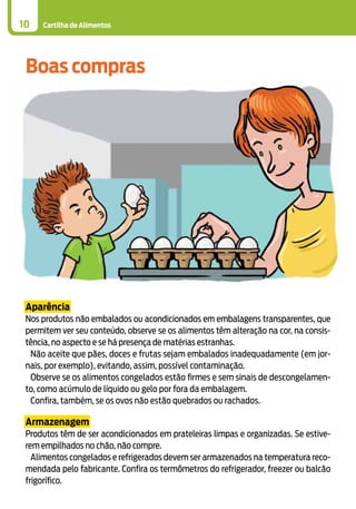 Cartilha de Alimentos10
Aparência
Nos produtos não embalados ou acondicionados em embalagens transparentes, que
permitem ver seu conteúdo, observe se os alimentos têm alteração na cor, na consis-
tência, no aspecto e se há presença de matérias estranhas.
Não aceite que pães, doces e frutas sejam embalados inadequadamente (em jor-
nais, por exemplo), evitando, assim, possível contaminação.
Observe se os alimentos congelados estão firmes e sem sinais de descongelamen-
to, como acúmulo de líquido ou gelo por fora da embalagem.
Confira, também, se os ovos não estão quebrados ou rachados.
Armazenagem
Produtos têm de ser acondicionados em prateleiras limpas e organizadas. Se estive-
rem empilhados no chão, não compre.
Alimentos congelados e refrigerados devem ser armazenados na temperatura reco-
mendada pelo fabricante. Confira os termômetros do refrigerador, freezer ou balcão
frigorífico.
Boas compras
 