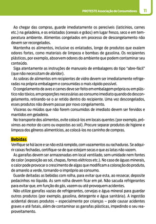 PROTESTE Associação de Consumidores 11
Ao chegar das compras, guarde imediatamente os perecíveis (laticínios, carnes
etc.) na geladeira, e os enlatados (cereais e grãos) em lugar fresco, seco e em tem-
peratura ambiente. Alimentos congelados em processo de descongelamento não
devem ser recongelados.
Mantenha os alimentos, inclusive os enlatados, longe de produtos que exalem
odores fortes, como materiais de limpeza e bombas de gasolina. Os recipientes
plásticos, por exemplo, absorvem odores do ambiente que podem contaminar seu
conteúdo.
Siga atentamente as instruções de manuseio de embalagens do tipo “abre-fácil”
(que não necessitam de abridor).
As sobras de alimentos em recipientes de vidro devem ser imediatamente refrige-
radas na própria embalagem e consumidas o mais rápido possível.
O congelamento de aves e carnes deve ser feito em embalagem própria ou em plás-
tico não tóxico, em proporções necessárias ao consumo imediato quando do descon-
gelamento, retirando-se o ar retido dentro do recipiente. Uma vez descongelados,
esses produtos não devem passar por novo congelamento.
Vísceras ou miúdos que não forem consumidos de imediato devem ser fervidos e
mantidos em geladeira.
No transporte dos alimentos, evite colocá-los em locais quentes (por exemplo, pró-
ximos ao motor do carro ou expostos ao sol). Procure separar produtos de higiene e
limpeza dos gêneros alimentícios, ao colocá-los no carrinho de compras.
Bebidas
Verifique se há lacre e se não está rompido, com vazamentos ou rachaduras. Se adqui-
rir caixas fechadas, certifique-se de que estejam secas e que as latas não vazem.
As garrafas devem ser armazenadas em local ventilado, sem umidade nem fontes
de calor (exposição ao sol, chapas, fornos elétricos etc.). No caso de águas minerais,
o calor pode provocar o crescimento de algas que modificam a coloração do produto,
de amarelo a verde, tornando-o impróprio ao consumo.
Guarde deitadas as bebidas com rolha, para evitar que esta, ao ressecar, deposite
pedacinhos no líquido. As sem rolha devem ficar em pé. Não sacuda refrigerantes
para evitar que, em função do gás, vazem ou até provoquem acidentes.
Não utilize garrafas vazias de refrigerantes, cervejas e água mineral para guardar
outros produtos (por exemplo, gasolina, detergente e água sanitária). A ingestão
acidental desses produtos – especialmente por crianças – pode causar acidentes
graves e até fatais, além de contaminar as garrafas plásticas, impedindo o seu rea-
proveitamento.
 