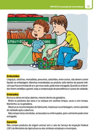 PROTESTE Associação de Consumidores 13
Embutidos
Linguiças, salsichas, mortadelas, presuntos, salsichões, entre outros, não devem conter
líquido na embalagem. Manchas esverdeadas ou produto solto dentro do pacote indi-
camquehouveentradadeare,poressarazão,podeestarestragado.Quandoosembuti-
dos forem vendidos a granel, exija a comprovação de procedência e o prazo de validade.
Enlatados
Nunca os deixe em latas abertas, mesmo dentro da geladeira.
Retire os produtos das latas e os coloque em vasilhas limpas, secas e com tampa.
Mantenha-as na geladeira.
Observe as recomendações do fabricante, impressas na embalagem, como o período
de validade após a abertura.
Não compre latas estufadas,amassadas ou enferrujadas,pois o alimento pode estar
estragado.
Garantia
Não compre produtos de origem animal sem o selo do Serviço de Inspeção Federal
(SIF) do Ministério da Agricultura ou dos similares estaduais e municipais.
 