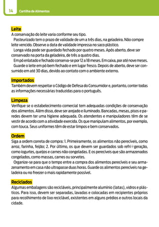 Cartilha de Alimentos14
Leite
A conservação do leite varia conforme seu tipo.
Pasteurizado tem o prazo de validade de um a três dias, na geladeira. Não compre
leite vencido. Observe a data de validade impressa no saco plástico.
Longa vida pode ser guardado fechado por quatro meses. Após aberto, deve ser
conservado na porta da geladeira, de três a quatro dias.
Empóenlatadoefechadoconserva-sepor12a18meses.Emcaixa,poraténovemeses.
Guarde o leite em pó bem fechado e em lugar fresco. Depois de aberto, deve ser con-
sumido em até 30 dias, devido ao contato com o ambiente externo.
Importados
Também devem respeitar o Código de Defesa do Consumidor e, portanto, conter todas
as informações necessárias traduzidas para o português.
Limpeza
Verifique se o estabelecimento comercial tem adequadas condições de conservação
dos alimentos. Além disso, deve ser arejado e iluminado. Bancadas, mesas, pisos e pa-
redes devem ter uma higiene adequada. Os atendentes e manipuladores têm de se
vestir de acordo com a atividade exercida. Os que manipulam alimentos, por exemplo,
com touca. Seus uniformes têm de estar limpos e bem conservados.
Ordem
Siga a ordem correta de compra: 1. Primeiramente, os alimentos não perecíveis, como
arroz, farinha, feijão; 2. Por último, os que devem ser guardados sob refri¬geração,
como iogurtes, queijos e carnes não congeladas. E os perecíveis que são armazenados
congelados, como massas, carnes ou sorvetes.
Organize-se para que o tempo entre a compra dos alimentos perecíveis e seu arma-
zenamento em casa não ultrapasse duas horas. Guarde os alimentos perecíveis na ge-
ladeira ou no freezer o mais rapidamente possível.
Reciclados
Algumas embalagens são recicláveis, principalmente alumínio (latas), vidros e plás-
ticos. Para isso, devem ser separadas, lavadas e colocadas em recipientes próprios
para recolhimento de lixo reciclável, existentes em alguns prédios e outros locais da
cidade.
 