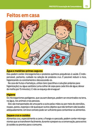 PROTESTE Associação de Consumidores 15
Água e matérias-primas seguras
Elas podem conter microrganismos e produtos químicos prejudiciais à saúde. É indis-
pensável, portanto, cuidado na seleção de produtos crus. É possível reduzir o risco,
higienizando-os corretamente e descascando-os.
No caso de frutas e hortaliças, utilize cloro (pastilhas e soluções próprias para
higienização) ou água sanitária (uma colher de sopa para cada litro de água; deixar
de molho por 15 minutos). E não se esqueça de enxaguar!
Higiene
Os microrganismos patógenos, que causam doenças, podem ser encontrados na terra,
na água, nos animais e nas pessoas.
Eles são transportados de uma parte a outra pelas mãos ou por meio de utensílios,
roupas, panos, esponjas e de quaisquer outros objetos que não tenham sido lavados
adequadamente. Um leve contato pode ser suficiente para contaminar os alimentos.
Separe crus e cozidos
Alimentos crus, especialmente a carne, o frango e o pescado, podem conter microrga-
nismos que se transferem facilmente,durante o preparo ou a conservação,para outros
já cozidos ou prontos para o consumo.
Feitos em casa
 