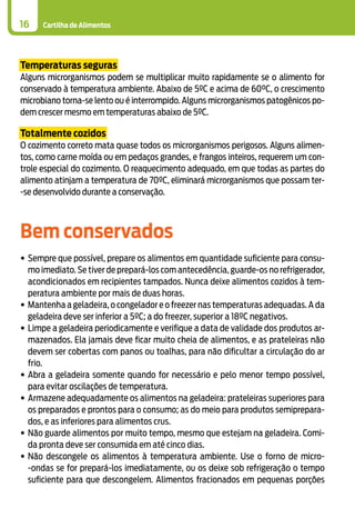 Cartilha de Alimentos16
Temperaturas seguras
Alguns microrganismos podem se multiplicar muito rapidamente se o alimento for
conservado à temperatura ambiente. Abaixo de 5ºC e acima de 60°C, o crescimento
microbiano torna-se lento ou é interrompido. Alguns microrganismos patogênicos po-
dem crescer mesmo em temperaturas abaixo de 5ºC.
Totalmente cozidos
O cozimento correto mata quase todos os microrganismos perigosos. Alguns alimen-
tos, como carne moída ou em pedaços grandes, e frangos inteiros, requerem um con-
trole especial do cozimento. O reaquecimento adequado, em que todas as partes do
alimento atinjam a temperatura de 70ºC, eliminará microrganismos que possam ter-
-se desenvolvido durante a conservação.
Bem conservados
•	Sempre que possível, prepare os alimentos em quantidade suficiente para consu-
mo imediato. Se tiver de prepará-los com antecedência, guarde-os no refrigerador,
acondicionados em recipientes tampados. Nunca deixe alimentos cozidos à tem-
peratura ambiente por mais de duas horas.
•	Mantenha a geladeira, o congelador e o freezer nas temperaturas adequadas. A da
geladeira deve ser inferior a 5ºC; a do freezer, superior a 18ºC negativos.
•	Limpe a geladeira periodicamente e verifique a data de validade dos produtos ar-
mazenados. Ela jamais deve ficar muito cheia de alimentos, e as prateleiras não
devem ser cobertas com panos ou toalhas, para não dificultar a circulação do ar
frio.
•	Abra a geladeira somente quando for necessário e pelo menor tempo possível,
para evitar oscilações de temperatura.
•	Armazene adequadamente os alimentos na geladeira: prateleiras superiores para
os preparados e prontos para o consumo; as do meio para produtos semiprepara-
dos, e as inferiores para alimentos crus.
•	Não guarde alimentos por muito tempo, mesmo que estejam na geladeira. Comi-
da pronta deve ser consumida em até cinco dias.
•	Não descongele os alimentos à temperatura ambiente. Use o forno de micro-
-ondas se for prepará-los imediatamente, ou os deixe sob refrigeração o tempo
suficiente para que descongelem. Alimentos fracionados em pequenas porções
 