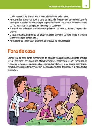 PROTESTE Associação de Consumidores 17
podem ser cozidos diretamente, sem prévio descongelamento.
•	Nunca utilize alimentos após a data de validade. No caso dos que necessitem de
condições especiais de conservação depois de abertos, observe as recomendações
do fabricante quanto ao prazo máximo para consumo.
•	Mantenha os enlatados em recipientes plásticos, de vidro ou de inox, limpos e fe-
chados.
•	O local de armazenamento de produtos secos deve ser sempre limpo e arejado
(com ventilação apropriada).
•	Nunca guarde alimentos e produtos de limpeza no mesmo local.
Fora de casa
Comer fora de casa tanto é imposição da agitada vida profissional, quanto um dos
lazeres preferidos dos brasileiros. Mas devemos ficar sempre atentos às condições de
higiene de restaurantes, pizzarias, bares ou lanchonetes. Um lugar limpo e organizado,
com funcionários uniformizados, tem maior probabilidade de zelar pela qualidade dos
alimentos.
 