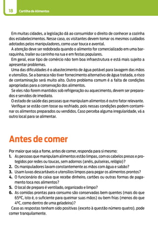 Cartilha de Alimentos18
Em muitas cidades, a legislação dá ao consumidor o direito de conhecer a cozinha
dos estabelecimentos. Nesse caso, os visitantes devem tomar os mesmos cuidados
adotados pelos manipuladores, como usar touca e avental.
A atenção deve ser redobrada quando o alimento for comercializado em uma bar-
raquinha, trailer ou carrinho na rua e em festas populares.
Em geral, esse tipo de comércio não tem boa infraestrutura e está mais sujeito a
apresentar problemas.
Uma das dificuldades é o abastecimento de água potável para lavagem das mãos
e utensílios. Se a barraca não tiver fornecimento alternativo de água tratada, o risco
de contaminação será muito alto. Outro problema comum é a falta de condições
apropriadas para a conservação dos alimentos.
Se eles não forem mantidos sob refrigeração ou aquecimento, devem ser prepara-
dos e servidos de imediato.
O estado de saúde das pessoas que manipulam alimentos é outro fator relevante.
Verifique se estão com tosse ou resfriado, pois nessas condições podem contami-
nar os alimentos preparados ou vendidos. Caso perceba alguma irregularidade, vá a
outro local para se alimentar.
Antes de comer
Por maior que seja a fome, antes de comer, responda para si mesmo:
1.	 As pessoas que manipulam alimentos estão limpas, com os cabelos presos e pro-
tegidos por redes ou toucas, sem adornos (anéis, pulseiras, relógio)?
2.	 Os manipuladores lavam constantemente as mãos com água e sabão?
3.	 Usam luvas descartáveis e utensílios limpos para pegar os alimentos prontos?
4.	 O funcionário do caixa que recebe dinheiro, cartões ou outras formas de paga-
mento toca nos alimentos?
5.	 O local de preparo é ventilado, organizado e limpo?
6.	 As comidas prontas para consumo são conservadas bem quentes (mais do que
65°C, isto é, o suficiente para queimar suas mãos) ou bem frias (menos do que
4°C, como dentro de uma geladeira)?
Caso as respostas tenham sido positivas (exceto à questão número quatro), pode
comer tranquilamente.
 