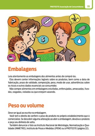 PROTESTE Associação de Consumidores 19
Embalagens
Leia atentamente as embalagens dos alimentos antes de comprá-los.
Elas devem conter informações legíveis sobre os produtos, bem como a data de
fabricação, prazo de validade, composição, peso, modo de usar, advertências sobre
os riscos e outros dados essenciais ao consumidor.
Não compre alimentos em embalagens estufadas, enferrujadas, amassadas, fura-
das, rasgadas, violadas ou que estejam vazando.
Peso ou volume
Deve ser igual ao escrito na embalagem.
Você tem o direito de conferir o peso do produto no próprio estabelecimento que o
comercialize. Se descobrir alguma alteração ao abrir a embalagem, devolva o produto
e peça seu dinheiro de volta.
Também denuncie o fato ao Instituto Nacional de Metrologia, Normalização e Qua-
lidade (INMETRO), Instituto de Pesos e Medidas (IPEM) ou à PROTESTE (página 22).
 