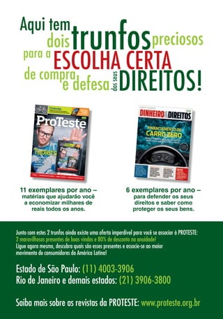 11 exemplares por ano –
matérias que ajudarão você
a economizar milhares de
reais todos os anos.
Saiba mais sobre as revistas da PROTESTE: www.proteste.org.br
CicloviasPedalamos pelo Rio de Janeiro:há mais buracos do que pistas lisas
CONCURSO:
VOCÊ PODE
GANHAR
ESTE MODELO
INDEPENDÊNCIA • PROXIMIDADE • EXCELÊNCIA
www.proteste.org.br Ano XI - No
114 - Jun/12
CONCURSO:
ESTE MODELO
CONCURSO:
ESTE MODELO
TabletsNossas escolhas
certas custam
até R$ 1.270
a menos do que
o pioneiro iPad
FUBÁS • CADEIRINHASDEBEBÊ • LIMPA-VIDROS • ARQUIVOSEMNUVEM
INDEPENDÊNCIA • PROXIMIDADE • EXCELÊNCIA
www.proteste.org.br Ano XI - No
114 - Jun/12
TabletsNossas escolhas
certas custam
até R$ 1.270
a menos do que
o pioneiro iPad
FUBÁS • CADEIRINHASDEBEBÊ • LIMPA-VIDROS • ARQUIVOSEMNUVEM
6 exemplares por ano –
para defender os seus
direitos e saber como
proteger os seus bens.
Junto com estes 2 trunfos ainda existe uma oferta imperdível para você se associar à PROTESTE:
2 maravilhosos presentes de boas vindas e 80% de desconto na anuidade!
Ligue agora mesmo, descubra quais são esses presentes e associe-se ao maior 		
movimento de consumidores da América Latina!
Estado de São Paulo: (11) 4003-3906
Rio de Janeiro e demais estados: (21) 3906-3800
 