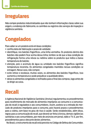 Cartilha de Alimentos20
Irregulares
Não compre produtos industrializados que não tenham informações claras sobre sua
origem, o endereço do fabricante, os carimbos ou registros dos serviços de inspeção e
vigilância sanitária.
Congelados
Para saber se um produto está em boas condições:
•	confira data de fabricação e prazo de validade;
•	identifique, nos balcões frigoríficos, uma linha vermelha. Os produtos dentro dos
balcões não podem ficar acima dessa linha; lembre-se de que a boa condição de
refrigeração forma uma névoa ou neblina sobre os produtos que indica a baixa
temperatura do balcão;
•	atenção, pois o acúmulo de água ou umidade nos balcões frigoríficos significa
temperatura incorreta. Os alimentos congelados mantidos nessas condições se
estragam. Nesse caso, não compre;
•	evite retirar e recolocar, muitas vezes, os alimentos dos balcões frigoríficos. Isso
aumenta a temperatura e pode prejudicar a qualidade deles;
•	deixe os alimentos congelados e resfriados para o final das compras, logo antes de
se dirigir ao caixa.
Recall
A Agência Nacional de Vigilância Sanitária (Anvisa) regulamentou os procedimentos
para recolhimento do mercado de alimentos impróprios ao consumo e a comunica-
ção do recall à reguladora e aos consumidores. Assim, acelera-se a retirada do mer-
cado de produtos impróprios para o consumo, pois haverá prazos e procedimentos
para a coleta, com base no grau de risco à saúde. Serão estabelecidas, além disso,
regras para a comunicação do recall, que deverá ser feita à Anvisa, demais vigilâncias
sanitárias e aos consumidores, por meio de anúncios em jornal, rádio e TV. E, por fim,
procedimentos para o descarte destes alimentos.
No Brasil, o instrumento do recall está previsto no Código de Defesa do Consumidor.
 