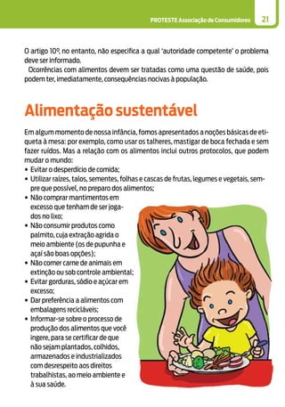 PROTESTE Associação de Consumidores 21
O artigo 10°, no entanto, não especifica a qual ‘autoridade competente’ o problema
deve ser informado.
Ocorrências com alimentos devem ser tratadas como uma questão de saúde, pois
podem ter, imediatamente, consequências nocivas à população.
Alimentação sustentável
Em algum momento de nossa infância, fomos apresentados a noções básicas de eti-
queta à mesa: por exemplo, como usar os talheres, mastigar de boca fechada e sem
fazer ruídos. Mas a relação com os alimentos inclui outros protocolos, que podem
mudar o mundo:
•	Evitar o desperdício de comida;
•	Utilizar raízes, talos, sementes, folhas e cascas de frutas, legumes e vegetais, sem-
pre que possível, no preparo dos alimentos;
•	Não comprar mantimentos em
excesso que tenham de ser joga-
dos no lixo;
•	Não consumir produtos como
palmito, cuja extração agrida o
meio ambiente (os de pupunha e
açaí são boas opções);
•	Não comer carne de animais em
extinção ou sob controle ambiental;
•	Evitar gorduras, sódio e açúcar em
excesso;
•	Dar preferência a alimentos com
embalagens recicláveis;
•	Informar-se sobre o processo de
produção dos alimentos que você
ingere, para se certificar de que
não sejam plantados, colhidos,
armazenados e industrializados
com desrespeito aos direitos
trabalhistas, ao meio ambiente e
à sua saúde.
 