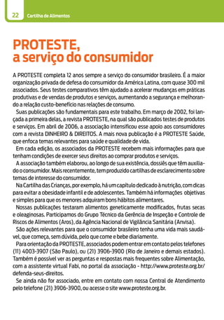Cartilha de Alimentos
PROTESTE,
a serviço do consumidor
A PROTESTE completa 12 anos sempre a serviço do consumidor brasileiro. É a maior
organização privada de defesa do consumidor da América Latina, com quase 300 mil
associados. Seus testes comparativos têm ajudado a acelerar mudanças em práticas
produtivas e de vendas de produtos e serviços, aumentando a segurança e melhoran-
do a relação custo-benefício nas relações de consumo.
Suas publicações são fundamentais para este trabalho. Em março de 2002, foi lan-
çada a primeira delas, a revista PROTESTE, na qual são publicados testes de produtos
e serviços. Em abril de 2006, a associação intensificou esse apoio aos consumidores
com a revista DINHEIRO & DIREITOS. A mais nova publicação é a PROTESTE Saúde,
que enfoca temas relevantes para saúde e qualidade de vida.
Em cada edição, os associados da PROTESTE recebem mais informações para que
tenham condições de exercer seus direitos ao comprar produtos e serviços.
A associação também elaborou, ao longo de sua existência, dossiês que têm auxilia-
dooconsumidor.Maisrecentemente,temproduzidocartilhasdeesclarecimentosobre
temas de interesse do consumidor.
NaCartilhadasCrianças,porexemplo,háumcapítulodedicadoànutrição,comdicas
para evitar a obesidade infantil e de adolescentes. Também há informações objetivas
e simples para que os menores adquiram bons hábitos alimentares.
Nossas publicações testaram alimentos geneticamente modificados, frutas secas
e oleaginosas. Participamos do Grupo Técnico da Gerência de Inspeção e Controle de
Riscos de Alimentos (Aros), da Agência Nacional de Vigilância Sanitária (Anvisa).
São ações relevantes para que o consumidor brasileiro tenha uma vida mais saudá-
vel, que começa, sem dúvida, pelo que come e bebe diariamente.
Para orientação da PROTESTE,associados podem entrar em contato pelos telefones
(11) 4003-3907 (São Paulo), ou (21) 3906-3900 (Rio de Janeiro e demais estados).
Também é possível ver as perguntas e respostas mais frequentes sobre Alimentação,
com a assistente virtual Fabi, no portal da associação - http://www.proteste.org.br/
defenda-seus-direitos.
Se ainda não for associado, entre em contato com nossa Central de Atendimento
pelo telefone (21) 3906-3900, ou acesse o site www.proteste.org.br.
22
 