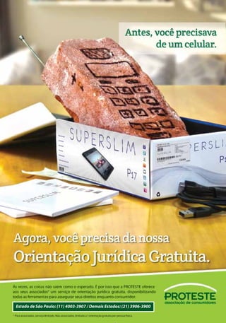 Agora,vocêvaiquereranossa
OrientaçãoJurídicaGratuita.OrientaçãoJurídicaGratuita.OrientaçãoJurídicaGratuita.
Às vezes, as coisas não saem como o esperado. É por isso que a PROTESTE oferece
aos seus associados um serviço de orientação jurídica gratuita, disponibilizando
todas as ferramentas para assegurar seus direitos enquanto consumidor.
Estado de São Paulo: (11) 4003-3907 / Demais Estados: (21) 3906-3900
Antes, você queria
luxo e conforto.
PINZON17
* Para associados, serviço ilimitado. Não associados, limitado a 1 orientação gratuita por pessoa física.
 