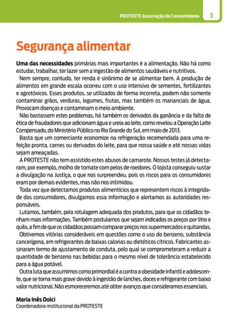 PROTESTE Associação de Consumidores 3
Segurança alimentar
Uma das necessidades primárias mais importantes é a alimentação. Não há como
estudar, trabalhar, ter lazer sem a ingestão de alimentos saudáveis e nutritivos.
Nem sempre, contudo, ter renda é sinônimo de se alimentar bem. A produção de
alimentos em grande escala ocorreu com o uso intensivo de sementes, fertilizantes
e agrotóxicos. Esses produtos, se utilizados de forma incorreta, podem não somente
contaminar grãos, verduras, legumes, frutas, mas também os mananciais de água.
Provocam doenças e contaminam o meio ambiente.
Não bastassem estes problemas, há também os derivados da ganância e da falta de
ética de fraudadores que adicionam água e ureia ao leite, como revelou a Operação Leite
Compensado,do Ministério Público no Rio Grande do Sul,em maio de 2013.
Basta que um comerciante economize na refrigeração recomendada para uma re-
feição pronta, carnes ou derivados do leite, para que nossa saúde e até nossas vidas
sejam ameaçadas.
A PROTESTE não tem assistido estes abusos de camarote. Nossos testes já detecta-
ram, por exemplo, molho de tomate com pelos de roedores. O lojista conseguiu sustar
a divulgação na Justiça, o que nos surpreendeu, pois os riscos para os consumidores
eram por demais evidentes, mas não nos intimidou.
Toda vez que detectamos produtos alimentícios que representem riscos à integrida-
de dos consumidores, divulgamos essa informação e alertamos as autoridades res-
ponsáveis.
Lutamos, também, pela rotulagem adequada dos produtos, para que os cidadãos te-
nham mais informações. Também postulamos que sejam indicados os preços por litro e
quilo,afimdequeoscidadãospossamcompararpreçosnossupermercadosequitandas.
Obtivemos vitórias consideráveis em questões como o uso do benzeno, substância
cancerígena, em refrigerantes de baixas calorias ou dietéticos cítricos. Fabricantes as-
sinaram termo de ajustamento de conduta, pelo qual se comprometeram a reduzir a
quantidade de benzeno nas bebidas para o mesmo nível de tolerância estabelecido
para a água potável.
Outralutaqueassumimoscomoprimordialéacontraaobesidadeinfantileadolescen-
te, que se torna mais grave devido à ingestão de lanches, doces e refrigerante com baixo
valor nutricional. Não esmoreceremos até obter avanços que consideramos essenciais.
Maria Inês Dolci
Coordenadora-institucional da PROTESTE
 