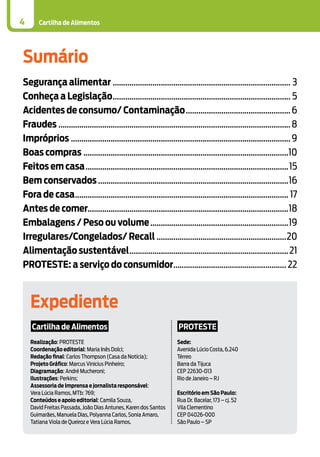 Cartilha de Alimentos4
Sumário
Segurança alimentar...................................................................................... 3
Conheça a Legislação...................................................................................... 5
Acidentes de consumo/ Contaminação...................................................6
Fraudes................................................................................................................8
Impróprios..........................................................................................................9
Boas compras...................................................................................................10
Feitos em casa..................................................................................................15
Bem conservados............................................................................................16
Fora de casa....................................................................................................... 17
Antes de comer................................................................................................18
Embalagens / Peso ou volume...................................................................19
Irregulares/Congelados/ Recall...............................................................20
Alimentação sustentável.............................................................................21
Proteste: a serviço do consumidor....................................................... 22
Expediente
Cartilha de Alimentos
Realização: PROTESTE
Coordenação editorial: Maria Inês Dolci;
Redação final: Carlos Thompson (Casa da Notícia);
Projeto Gráfico: Marcus Vinicius Pinheiro;
Diagramação: André Mucheroni;
Ilustrações: Perkins;
Assessoria de Imprensa e jornalista responsável:
Vera Lúcia Ramos, MTb: 769;
Conteúdos e apoio editorial: Camila Souza,
David Freitas Passada, João Dias Antunes, Karen dos Santos
Guimarães, Manuela Dias, Polyanna Carlos, Sonia Amaro,
Tatiana Viola de Queiroz e Vera Lúcia Ramos.
PROTESTE
Sede:
Avenida Lúcio Costa, 6.240
Térreo
Barra da Tijuca
CEP 22630-013
Rio de Janeiro – RJ
Escritório em São Paulo:
Rua Dr. Bacelar, 173 – cj. 52
Vila Clementino
CEP 04026-000
São Paulo – SP
 