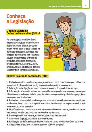 PROTESTE Associação de Consumidores 5
Conheça
a Legislação
O que é o Código de
Defesa do Consumidor (CDC)?
Foi promulgado em 1990. É uma
das mais avançadas leis do mundo
de proteção aos direitos do consu-
midor. Antes dele, faltava clareza na
definição de responsabilidade nas
relações de consumo. Isso facilitava
abusos em contratos, entrega de
produtos, prestação de serviços,
propaganda etc. A lei nº 8.078/90
ampliou, então, a cidadania das pes-
soas também como consumidoras.
Direitos Básicos do Consumidor (CDC)
1.	 Proteção da vida, saúde e segurança contra os riscos provocados por práticas no
fornecimento de produtos e serviços considerados perigosos ou nocivos;
2.	 Educação e divulgação sobre o consumo adequado dos produtos e serviços;
3.	Informação adequada e clara sobre os diferentes produtos e serviços, com espe-
cificação correta de quantidade, características, composição, qualidade e preço, bem
como seus eventuais riscos;
4.	Proteção contra a publicidade enganosa e abusiva, métodos comerciais coercitivos
ou desleais, bem como contra práticas e cláusulas abusivas ou impostas no forneci-
mento de produtos e serviços;
5.	Modificação das cláusulas contratuais que estabeleçam prestações desproporcio-
nais, ou sua revisão caso se tornem excessivamente caras;
6.	Efetiva prevenção e reparação de danos patrimoniais e morais;
7.	 Acesso aos órgãos judiciários e administrativos;
8.	Facilitação da defesa de seus direitos, inclusive com a inversão do ônus da prova;
9.	Adequada e eficaz prestação dos serviços públicos em geral.
 