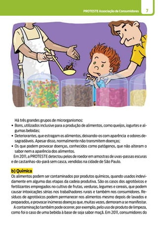 PROTESTE Associação de Consumidores 7
Há três grandes grupos de microrganismos:
•	Bons, utilizados inclusive para a produção de alimentos, como queijos, iogurtes e al-
gumas bebidas;
•	Deteriorantes,que estragam os alimentos,deixando-os com aparência e odores de-
sagradáveis. Apesar disso, normalmente não transmitem doenças;
•	Os que podem provocar doenças, conhecidos como patógenos, que não alteram o
sabor nem a aparência dos alimentos.
Em 2011,a PROTESTE detectou pelos de roedor em amostras de uvas-passas escuras
e de castanhas-do-pará sem casca, vendidas na cidade de São Paulo.
b) Química
Os alimentos podem ser contaminados por produtos químicos, quando usados indevi-
damente em alguma das etapas da cadeia produtiva. São os casos dos agrotóxicos e
fertilizantes empregados no cultivo de frutas, verduras, legumes e cereais, que podem
causar intoxicações sérias nos trabalhadores rurais e também nos consumidores. Re-
síduos de agrotóxicos podem permanecer nos alimentos mesmo depois de lavados e
preparados,e provocar inúmeras doenças que,muitas vezes,demoram a se manifestar.
Acontaminaçãotambémpodeocorrer,porexemplo,pelousodeprodutodelimpeza,
como foi o caso de uma bebida à base de soja sabor maçã. Em 2011, consumidores do
 