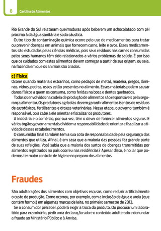Cartilha de Alimentos8
Rio Grande do Sul relataram queimaduras após beberem um achocolatado com pH
próximo à da água sanitária e soda cáustica.
Outro tipo de contaminação química ocorre pelo uso de medicamentos para tratar
ou prevenir doenças em animais que fornecem carne, leite e ovos. Esses medicamen-
tos são estudados pelas ciências médicas, pois seus resíduos nas carnes consumidas
pelos seres humanos têm sido relacionados a vários problemas de saúde. É por isso
que os cuidados com estes alimentos devem começar a partir de sua origem, ou seja,
na fazenda em que os animais são criados.
c) Física
Ocorre quando materiais estranhos, como pedaços de metal, madeira, pregos, lâmi-
nas, vidros, pedras, ossos estão presentes no alimento. Esses materiais podem causar
danos físicos a quem os consuma, como feridas na boca e dentes quebrados.
Todososenvolvidosnacadeiadeproduçãodealimentossãoresponsáveispelasegu-
rança alimentar.Os produtores agrícolas devem garantir alimentos isentos de resíduos
de agrotóxicos, fertilizantes e drogas veterinárias. Nessa etapa, o governo também é
responsável, pois cabe a ele orientar e fiscalizar os produtores.
A indústria e o comércio, por sua vez, têm o dever de fornecer alimentos seguros. E
váriosórgãosgovernamentaisdividemaresponsabilidadedeorientarefiscalizaraati-
vidade desses estabelecimentos.
O consumidor final também tem a sua cota de responsabilidade pela segurança dos
alimentos que utiliza. Afinal, é em casa que a maioria das pessoas faz grande parte
de suas refeições. Você sabia que a maioria dos surtos de doenças transmitidas por
alimentos registrados no país ocorreu nas residências? Apesar disso, é no lar que po-
demos ter maior controle de higiene no preparo dos alimentos.
Fraudes
São adulterações dos alimentos com objetivos escusos, como reduzir artificialmente
o custo de produção. Como ocorreu, por exemplo, com a inclusão de água e ureia (que
contém formol) em algumas marcas de leite, no primeiro semestre de 2013.
Se o consumidor perceber, poderá exigir a troca do produto. Ou procurar um labora-
tório para examiná-lo, pedir uma declaração sobre o conteúdo adulterado e denunciar
a fraude ao Ministério Público e à Anvisa.
 