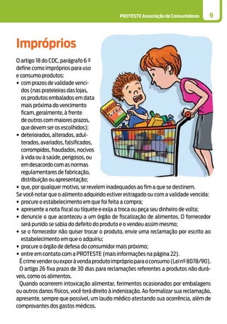 PROTESTE Associação de Consumidores 9
Impróprios
O artigo 18 do CDC, parágrafo 6 º
define como impróprios para uso
e consumo produtos:
•	com prazos de validade venci-
dos (nas prateleiras das lojas,
os produtos embalados em data
mais próxima do vencimento
ficam, geralmente, à frente
de outros com maiores prazos,
que devem ser os escolhidos);
•	deteriorados, alterados, adul-
terados, avariados, falsificados,
corrompidos, fraudados, nocivos
à vida ou à saúde, perigosos, ou
em desacordo com as normas
regulamentares de fabricação,
distribuição ou apresentação;
•	que, por qualquer motivo, se revelem inadequados ao fim a que se destinem.
Se você notar que o alimento adquirido estiver estragado ou com a validade vencida:
•	procure o estabelecimento em que foi feita a compra;
•	apresente a nota fiscal ou tíquete e exija a troca ou peça seu dinheiro de volta;
•	denuncie o que aconteceu a um órgão de fiscalização de alimentos. O fornecedor
será punido se sabia do defeito do produto e o vendeu assim mesmo;
•	se o fornecedor não quiser trocar o produto, envie uma reclamação por escrito ao
estabelecimento em que o adquiriu;
•	procure o órgão de defesa do consumidor mais próximo;
•	entre em contato com a PROTESTE (mais informações na página 22).
Écrimevenderouexporàvendaprodutoimpróprioparaoconsumo(Leinº8078/90).
O artigo 26 fixa prazo de 30 dias para reclamações referentes a produtos não durá-
veis, como os alimentos.
Quando ocorrerem intoxicação alimentar, ferimentos ocasionados por embalagens
ou outros danos físicos, você terá direito à indenização. Ao formalizar sua reclamação,
apresente, sempre que possível, um laudo médico atestando sua ocorrência, além de
comprovantes dos gastos médicos.
 