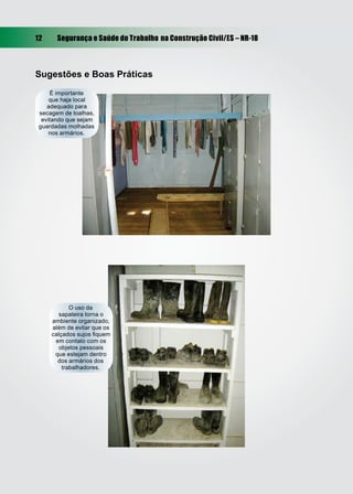 12     Segurança e Saúde do Trabalho na Construção Civil/ES – NR-18



Sugestões e Boas Práticas
     É importante
     que haja local
    adequado para
 secagem de toalhas,
  evitando que sejam
 guardadas molhadas
     nos armários.




            O uso da
       sapateira torna o
     ambiente organizado,
     além de evitar que os
     calçados sujos ﬁquem
      em contato com os
        objetos pessoais
      que estejam dentro
       dos armários dos
         trabalhadores.
 