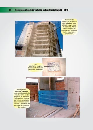 26     Segurança e Saúde do Trabalho na Construção Civil/ES – NR-18



                                                               Perímetro da
                                                           construção de edifício
                                                            com tela a partir da
                                                            plataforma principal
                                                            de proteção. A tela
                                                             deve constituir de
                                                           uma barreira protetora
                                                             contra materiais e
                                                                ferramentas.




                                   As
                           aberturas no piso
                         devem ter fechamento
                          provisório resistente.




           Proteção do
        poço do elevador
     para risco de queda de
       trabalhadores ou de
      projeção de materiais
       com a altura mínima
      de 1,20m, constituído
      de material resistente
     e ﬁxado à estrutura até
     a colocação deﬁnitiva
           das portas.
 