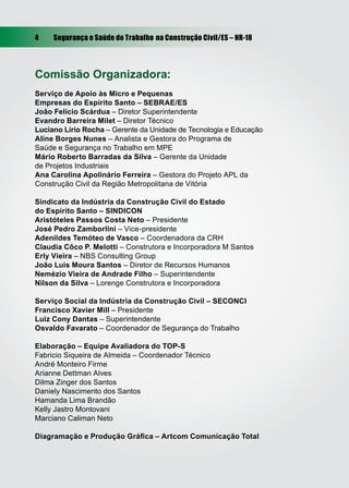 4    Segurança e Saúde do Trabalho na Construção Civil/ES – NR-18




Comissão Organizadora:
Serviço de Apoio às Micro e Pequenas
Empresas do Espírito Santo – SEBRAE/ES
João Felício Scárdua – Diretor Superintendente
Evandro Barreira Milet – Diretor Técnico
Luciano Lírio Rocha – Gerente da Unidade de Tecnologia e Educação
Aline Borges Nunes – Analista e Gestora do Programa de
Saúde e Segurança no Trabalho em MPE
Mário Roberto Barradas da Silva – Gerente da Unidade
de Projetos Industriais
Ana Carolina Apolinário Ferreira – Gestora do Projeto APL da
Construção Civil da Região Metropolitana de Vitória

Sindicato da Indústria da Construção Civil do Estado
do Espírito Santo – SINDICON
Aristóteles Passos Costa Neto – Presidente
José Pedro Zamborlini – Vice-presidente
Adenildes Temóteo de Vasco – Coordenadora da CRH
Claudia Côco P. Melotti – Construtora e Incorporadora M Santos
Erly Vieira – NBS Consulting Group
João Luis Moura Santos – Diretor de Recursos Humanos
Nemézio Vieira de Andrade Filho – Superintendente
Nilson da Silva – Lorenge Construtora e Incorporadora

Serviço Social da Indústria da Construção Civil – SECONCI
Francisco Xavier Mill – Presidente
Luiz Cony Dantas – Superintendente
Osvaldo Favarato – Coordenador de Segurança do Trabalho

Elaboração – Equipe Avaliadora do TOP-S
Fabricio Siqueira de Almeida – Coordenador Técnico
André Monteiro Firme
Arianne Dettman Alves
Dilma Zinger dos Santos
Daniely Nascimento dos Santos
Hamanda Lima Brandão
Kelly Jastro Montovani
Marciano Caliman Neto

Diagramação e Produção Gráﬁca – Artcom Comunicação Total
 