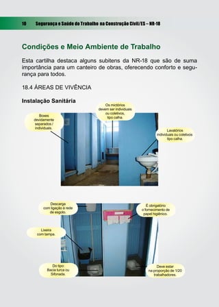 10 Segurança e Saúde do Trabalho na Construção Civil/ES – NR-18
Condições e Meio Ambiente de Trabalho
Esta cartilha destaca alguns subitens da NR-18 que são de suma
importância para um canteiro de obras, oferecendo conforto e segu-
rança para todos.
18.4 ÁREAS DE VIVÊNCIA
Instalação Sanitária
Boxes
devidamente
separados /
individuais.
Os mictórios
devem ser individuais
ou coletivos,
tipo calha.
Lavatórios
individuais ou coletivos
tipo calha.
Descarga
com ligação à rede
de esgoto.
Lixeira
com tampa.
Do tipo:
Bacia turca ou
Sifonada.
Deve estar
na proporção de 1/20
trabalhadores.
É obrigatório
o fornecimento de
papel higiênico.
 