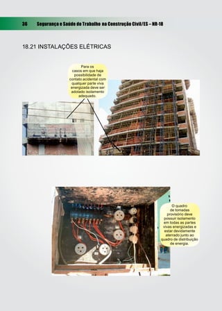 36 Segurança e Saúde do Trabalho na Construção Civil/ES – NR-18
18.21 INSTALAÇÕES ELÉTRICAS
O quadro
de tomadas
provisório deve
possuir isolamento
em todas as partes
vivas energizadas e
estar devidamente
aterrado junto ao
quadro de distribuição
de energia.
Para os
casos em que haja
possibilidade de
contato acidental com
qualquer parte viva
energizada deve ser
adotado isolamento
adequado.
 