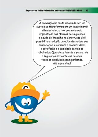 Segurança e Saúde do Trabalho na Construção Civil/ES – NR-18 45
A prevenção há muito deixou de ser um
custo e se transformou em um investimento
altamente lucrativo, pois a correta
implantação das Normas de Segurança
e Saúde do Trabalho na Construção Civil
possibilita a redução de acidentes e doenças
ocupacionais e aumenta a produtividade,
a satisfação e a qualidade de vida do
trabalhador. Quando se investe e se pratica
a segurança nos canteiros de obra,
todos os envolvidos saem ganhando.
Até a próxima!
 