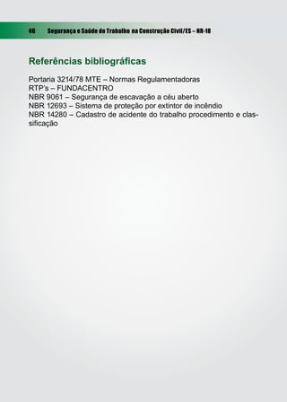 46 Segurança e Saúde do Trabalho na Construção Civil/ES – NR-18
Referências bibliográﬁcas
Portaria 3214/78 MTE – Normas Regulamentadoras
RTP’s – FUNDACENTRO
NBR 9061 – Segurança de escavação a céu aberto
NBR 12693 – Sistema de proteção por extintor de incêndio
NBR 14280 – Cadastro de acidente do trabalho procedimento e clas-
siﬁcação
 