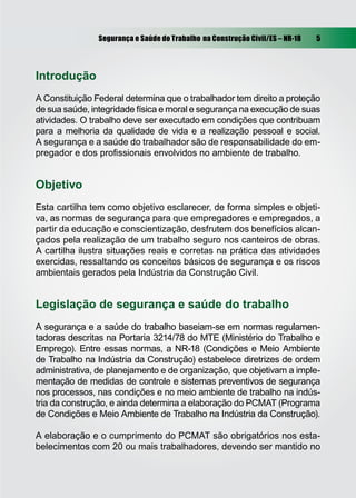 Segurança e Saúde do Trabalho na Construção Civil/ES – NR-18 5
Introdução
A Constituição Federal determina que o trabalhador tem direito a proteção
de sua saúde, integridade física e moral e segurança na execução de suas
atividades. O trabalho deve ser executado em condições que contribuam
para a melhoria da qualidade de vida e a realização pessoal e social.
A segurança e a saúde do trabalhador são de responsabilidade do em-
pregador e dos proﬁssionais envolvidos no ambiente de trabalho.
Objetivo
Esta cartilha tem como objetivo esclarecer, de forma simples e objeti-
va, as normas de segurança para que empregadores e empregados, a
partir da educação e conscientização, desfrutem dos benefícios alcan-
çados pela realização de um trabalho seguro nos canteiros de obras.
A cartilha ilustra situações reais e corretas na prática das atividades
exercidas, ressaltando os conceitos básicos de segurança e os riscos
ambientais gerados pela Indústria da Construção Civil.
Legislação de segurança e saúde do trabalho
A segurança e a saúde do trabalho baseiam-se em normas regulamen-
tadoras descritas na Portaria 3214/78 do MTE (Ministério do Trabalho e
Emprego). Entre essas normas, a NR-18 (Condições e Meio Ambiente
de Trabalho na Indústria da Construção) estabelece diretrizes de ordem
administrativa, de planejamento e de organização, que objetivam a imple-
mentação de medidas de controle e sistemas preventivos de segurança
nos processos, nas condições e no meio ambiente de trabalho na indús-
tria da construção, e ainda determina a elaboração do PCMAT (Programa
de Condições e Meio Ambiente de Trabalho na Indústria da Construção).
A elaboração e o cumprimento do PCMAT são obrigatórios nos esta-
belecimentos com 20 ou mais trabalhadores, devendo ser mantido no
 